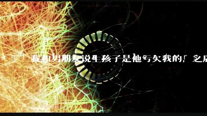 我和男朋友说生孩子是他亏欠我的，之后他给我回了这么一大段，是我的问题吗？