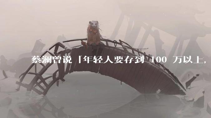 蔡澜曾说「年轻人要存到 100 万以上，这是脱离牛马生活的第一步」，怎样看这一观点？