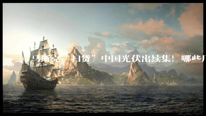 马斯克“扫货”中国光伏出续集！哪些厂商能真正吃到“马链”蛋糕？_特斯拉_设备_产能