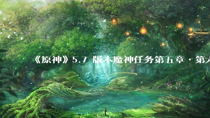 《原神》5.7 版本魔神任务第五章•第六幕「你存在的时空」体验如何？