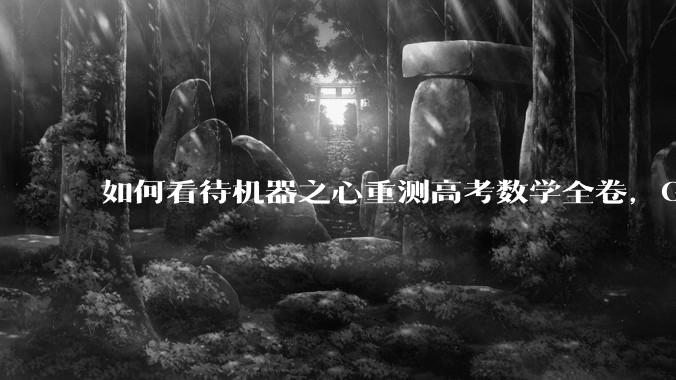 如何看待机器之心重测高考数学全卷，Gemini夺冠，豆包DeepSeek并列第二？